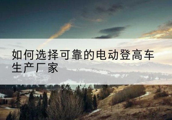 鄂温克电动登高车厂家-如何选择可靠的电动登高车生产厂家
