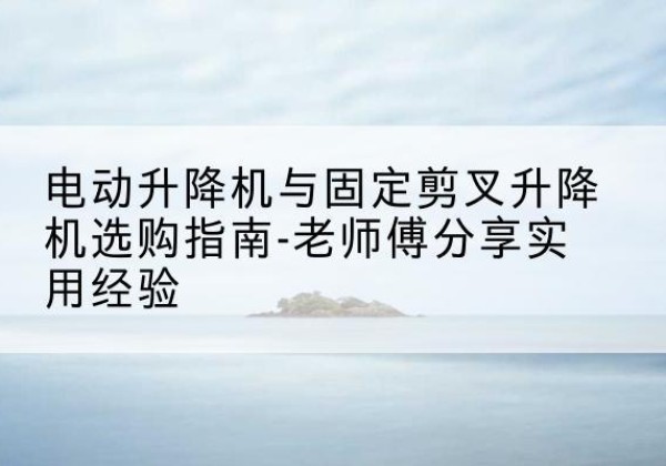鄂温克电动升降机怎么选-电动升降机与固定剪叉升降机选购指南-老师傅分享实用经验