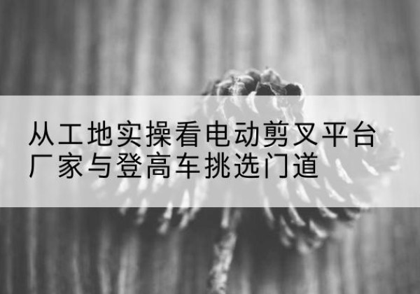 鄂温克电动剪叉升降平台厂家-从工地实操看电动剪叉平台厂家与登高车挑选门道