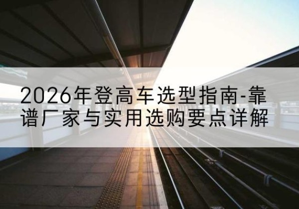 鄂温克登高车厂家推荐-2026年登高车选型指南-靠谱厂家与实用选购要点详解
